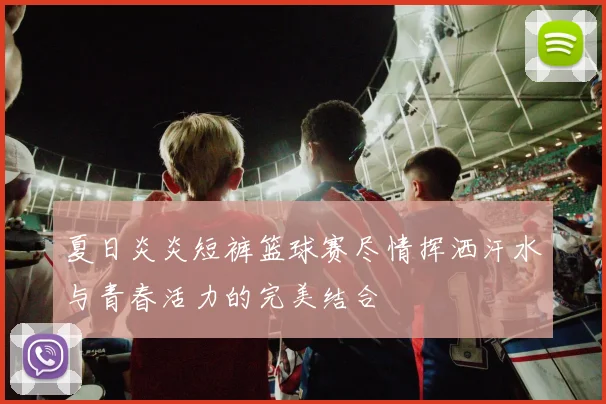 夏日炎炎短裤篮球赛尽情挥洒汗水与青春活力的完美结合