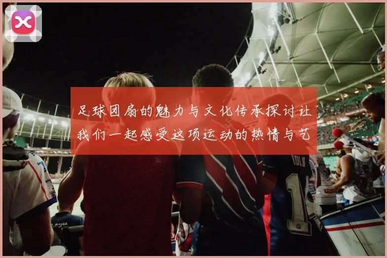 足球团扇的魅力与文化传承探讨让我们一起感受这项运动的热情与艺术