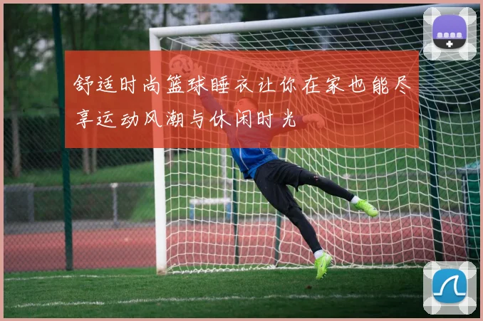 舒适时尚篮球睡衣让你在家也能尽享运动风潮与休闲时光