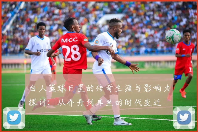 白人篮球巨星的传奇生涯与影响力探讨：从乔丹到库里的时代变迁