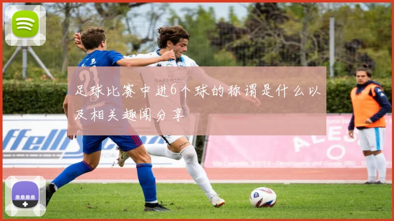 足球比赛中进6个球的称谓是什么以及相关趣闻分享