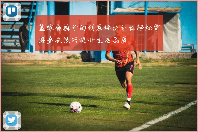 篮球叠裤子的创意玩法让你轻松掌握叠衣技巧提升生活品质