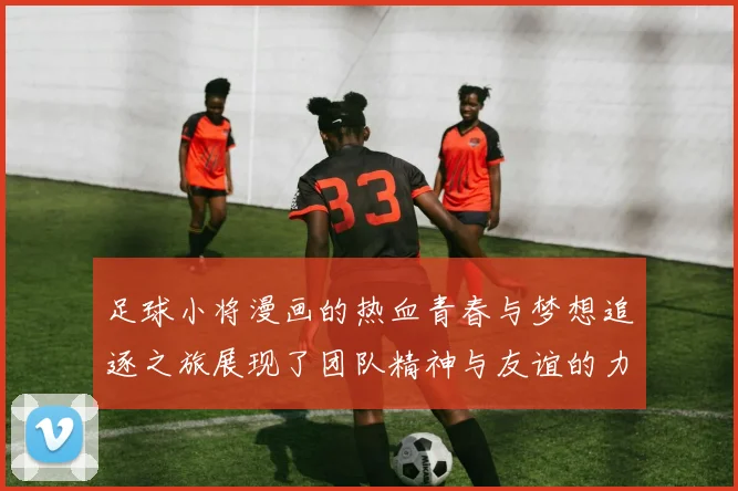 足球小将漫画的热血青春与梦想追逐之旅展现了团队精神与友谊的力量