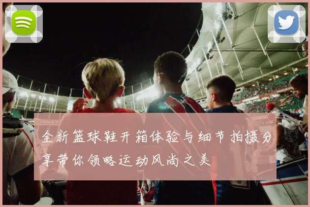 全新篮球鞋开箱体验与细节拍摄分享带你领略运动风尚之美
