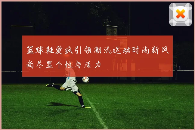 篮球鞋爱疯引领潮流运动时尚新风尚尽显个性与活力